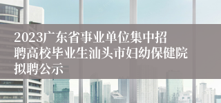 2023广东省事业单位集中招聘高校毕业生汕头市妇幼保健院拟聘公示