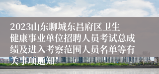 2023山东聊城东昌府区卫生健康事业单位招聘人员考试总成绩及进入考察范围人员名单等有关事项通知