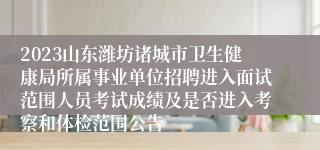 2023山东潍坊诸城市卫生健康局所属事业单位招聘进入面试范围人员考试成绩及是否进入考察和体检范围公告