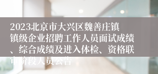 2023北京市大兴区魏善庄镇镇级企业招聘工作人员面试成绩、综合成绩及进入体检、资格联审阶段人员公告