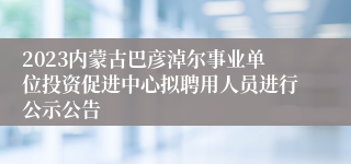2023内蒙古巴彦淖尔事业单位投资促进中心拟聘用人员进行公示公告