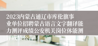 2023内蒙古通辽市库伦旗事业单位招聘蒙古语言文字翻译能力测评成绩公安机关岗位体能测评成绩公告