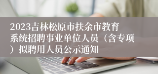 2023吉林松原市扶余市教育系统招聘事业单位人员（含专项）拟聘用人员公示通知