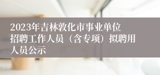 2023年吉林敦化市事业单位招聘工作人员（含专项）拟聘用人员公示