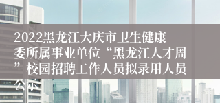 2022黑龙江大庆市卫生健康委所属事业单位“黑龙江人才周”校园招聘工作人员拟录用人员公示