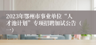 2023年鄂州市事业单位“人才池计划”专项招聘加试公告（一）