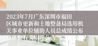 2023年7月广东深圳市福田区城市更新和土地整备局选用机关事业单位辅助人员总成绩公布及体检有关事项公告