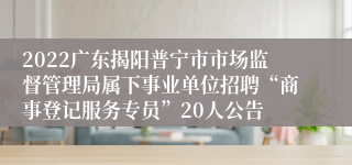 2022广东揭阳普宁市市场监督管理局属下事业单位招聘“商事登记服务专员”20人公告