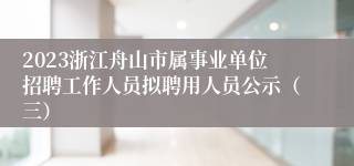 2023浙江舟山市属事业单位招聘工作人员拟聘用人员公示（三）