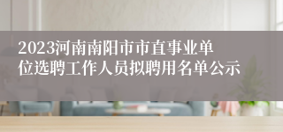 2023河南南阳市市直事业单位选聘工作人员拟聘用名单公示