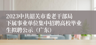 2023中共韶关市委老干部局下属事业单位集中招聘高校毕业生拟聘公示（广东）