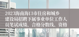 2023海南海口市住房和城乡建设局招聘下属事业单位工作人员笔试成绩、合格分数线、资格复审人员公告（第四号）