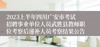 2023上半年四川广安市考试招聘事业单位人员武胜县教师职位考察后递补人员考察结果公告