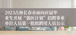 2023吉林长春市面向应届毕业生开展“强医计划”招聘事业单位人员第一批拟聘用人员公示