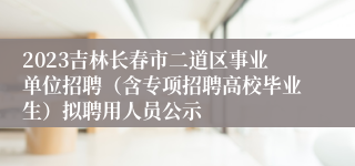 2023吉林长春市二道区事业单位招聘（含专项招聘高校毕业生）拟聘用人员公示