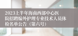 2023上半年海南西部中心医院招聘编外护理专业技术人员体检名单公告（第六号）