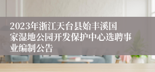 2023年浙江天台县始丰溪国家湿地公园开发保护中心选聘事业编制公告