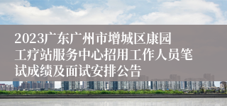 2023广东广州市增城区康园工疗站服务中心招用工作人员笔试成绩及面试安排公告