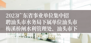 2023广东省事业单位集中招聘汕头市水务局下属单位汕头市梅溪桥闸水利管理处、汕头市下埔桥闸水利管理处拟聘公示