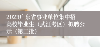 2023广东省事业单位集中招高校毕业生（武江考区）拟聘公示（第三批）