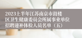 2023上半年江苏南京市鼓楼区卫生健康委员会所属事业单位招聘递补体检人员名单（五）