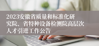 2023安徽省质量和标准化研究院、省特种设备检测院高层次人才引进工作公告