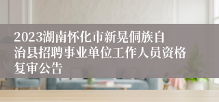 2023湖南怀化市新晃侗族自治县招聘事业单位工作人员资格复审公告