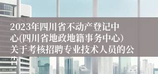 2023年四川省不动产登记中心(四川省地政地籍事务中心）关于考核招聘专业技术人员的公告