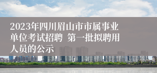 2023年四川眉山市市属事业单位考试招聘  第一批拟聘用人员的公示