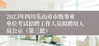 2023年四川乐山市市级事业单位考试招聘工作人员拟聘用人员公示（第三批）