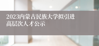 2023内蒙古民族大学拟引进高层次人才公示