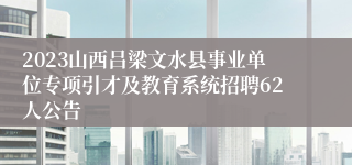 2023山西吕梁文水县事业单位专项引才及教育系统招聘62人公告