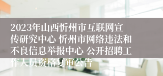 2023年山西忻州市互联网宣传研究中心 忻州市网络违法和不良信息举报中心 公开招聘工作人员资格复审公告