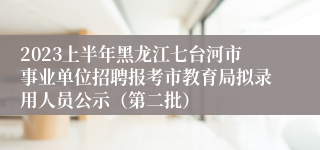 2023上半年黑龙江七台河市事业单位招聘报考市教育局拟录用人员公示（第二批）