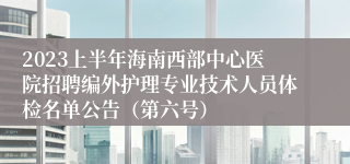 2023上半年海南西部中心医院招聘编外护理专业技术人员体检名单公告（第六号）