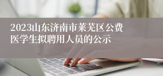 2023山东济南市莱芜区公费医学生拟聘用人员的公示