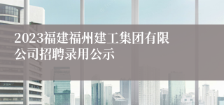 2023福建福州建工集团有限公司招聘录用公示