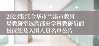 2023浙江金华市兰溪市教育局教研室选聘部分学科教研员面试成绩及入围人员名单公告