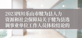 2023四川乐山市犍为县人力资源和社会保障局关于犍为县选调事业单位工作人员体检结论的公告