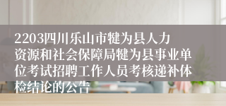 2203四川乐山市犍为县人力资源和社会保障局犍为县事业单位考试招聘工作人员考核递补体检结论的公告