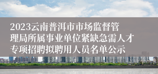 2023云南普洱市市场监督管理局所属事业单位紧缺急需人才专项招聘拟聘用人员名单公示
