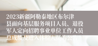 2023新疆阿勒泰地区布尔津县面向基层服务项目人员、退役军人定向招聘事业单位工作人员总成绩及进入体检人员的公告