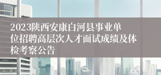 2023陕西安康白河县事业单位招聘高层次人才面试成绩及体检考察公告