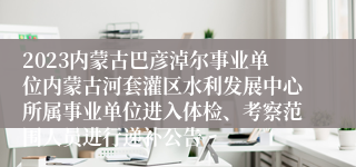 2023内蒙古巴彦淖尔事业单位内蒙古河套灌区水利发展中心所属事业单位进入体检、考察范围人员进行递补公告