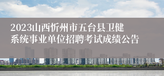 2023山西忻州市五台县卫健系统事业单位招聘考试成绩公告