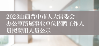 2023山西晋中市人大常委会办公室所属事业单位招聘工作人员拟聘用人员公示