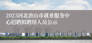 2023河北唐山市就业服务中心招聘拟聘用人员公示