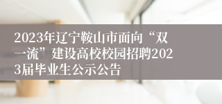 2023年辽宁鞍山市面向“双一流”建设高校校园招聘2023届毕业生公示公告