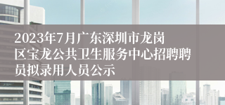 2023年7月广东深圳市龙岗区宝龙公共卫生服务中心招聘聘员拟录用人员公示