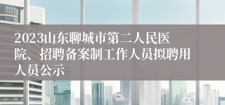 2023山东聊城市第二人民医院、招聘备案制工作人员拟聘用人员公示